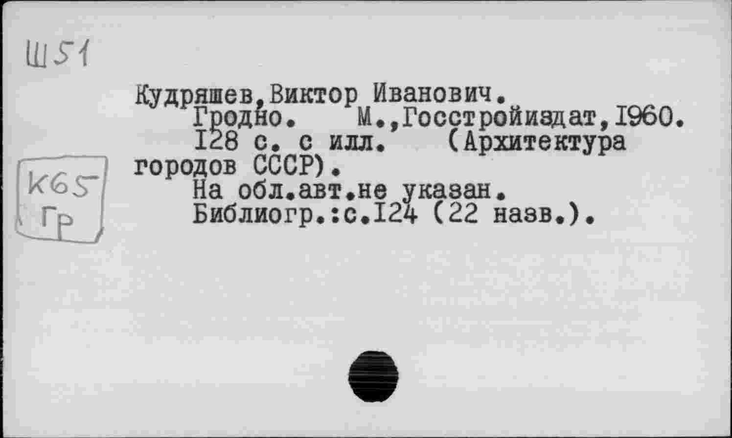 ﻿Кудряшев,Виктор Иванович.
Гродно.	М.,Гоостройиздат,I960.
128 с. с илл. (Архитектура городов СССР).
На обл.авт.не указан.
Библиогр.:с.124 (22 назв.).